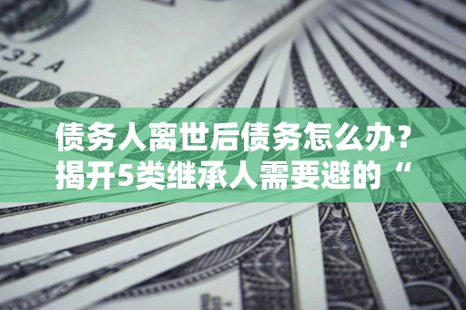 济南债务人离世后债务怎么办？揭开5类继承人需要避的“坑”