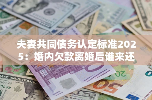 济南夫妻共同债务认定标准2025:婚内欠款离婚后谁来还? 济南夫妻共同债务认定标准2025:婚内欠款离婚后谁来还?