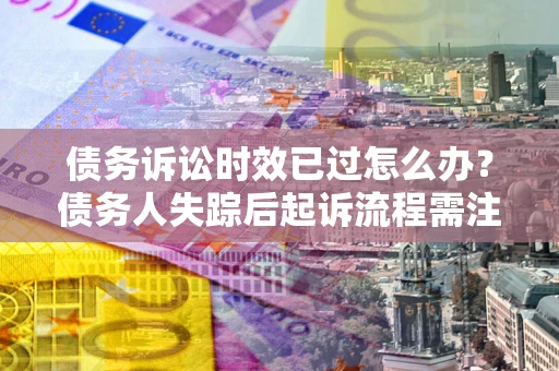 济南债务诉讼时效已过怎么办？债务人失踪后起诉流程需注意什么？