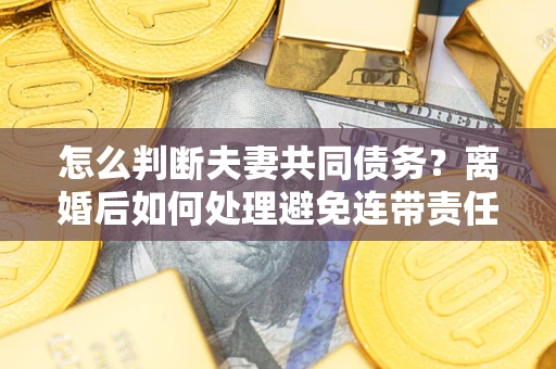 济南怎么判断夫妻共同债务？离婚后如何处理避免连带责任？